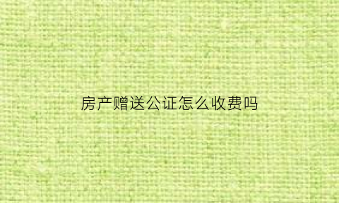 房产赠送公证怎么收费吗(房产赠与公证费收取标准)