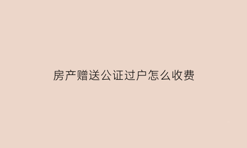 房产赠送公证过户怎么收费(赠送房产公证处怎么收费)