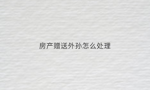 房产赠送外孙怎么处理(房产赠送外孙怎么处理的)
