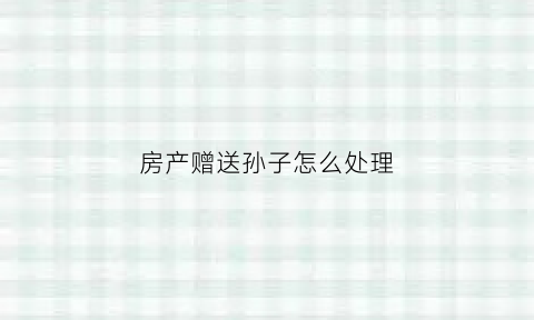 房产赠送孙子怎么处理(房产赠送孙子过户有费用吗)