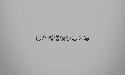 房产赠送模板怎么写(赠送房产协议书怎么写最合适)