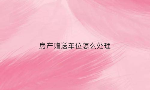 房产赠送车位怎么处理(购房赠送的车位怎么转让)