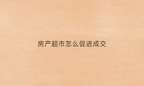 房产超市怎么促进成交(房产超市怎么样)