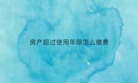 房产超过使用年限怎么缴费(房子超过产权年限怎么处理)