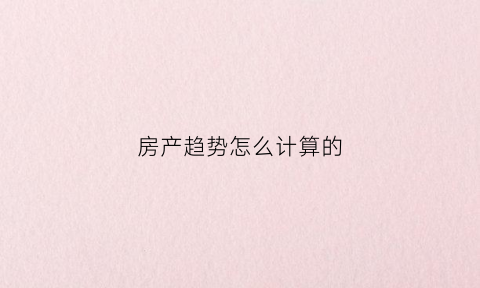 房产趋势怎么计算的(房产趋势预测分析)