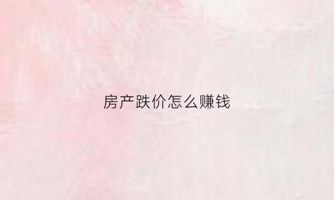 房产跌价怎么赚钱(房价下跌如何投资)