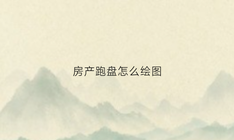 房产跑盘怎么绘图(房地产跑盘所学知识概述)