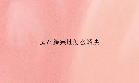 房产跨宗地怎么解决(房子跨宗能办不动产证吗)