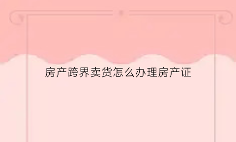 房产跨界卖货怎么办理房产证(房地产行业跨界销售的例子)