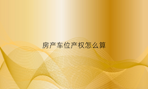 房产车位产权怎么算(车位的产权是什么意思)