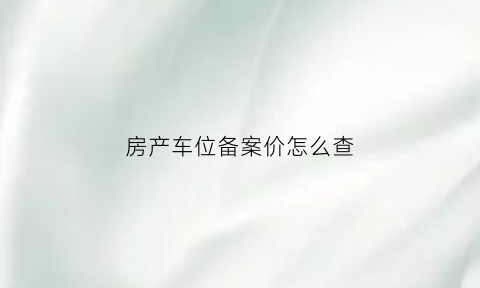 房产车位备案价怎么查(房产车位备案价怎么查询)