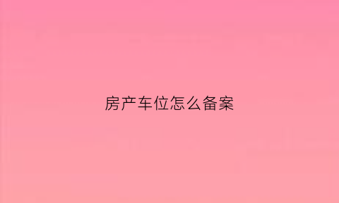 房产车位怎么备案(房产车位怎么备案登记)
