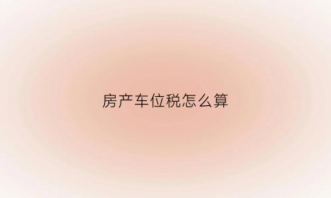 房产车位税怎么算(车位房产税怎么计算)