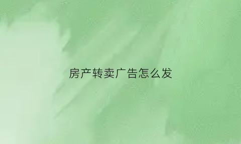 房产转卖广告怎么发(房屋转让广告词句)