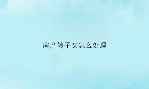 房产转子女怎么处理(房产转移给子女需要哪些费用)