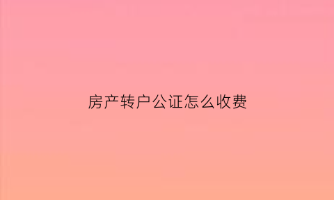 房产转户公证怎么收费(房产证转公证)