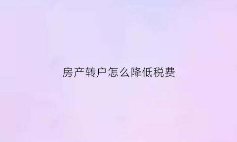 房产转户怎么降低税费(房产转移税)