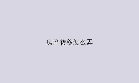 房产转移怎么弄(房产转移需要什么手续怎么办)
