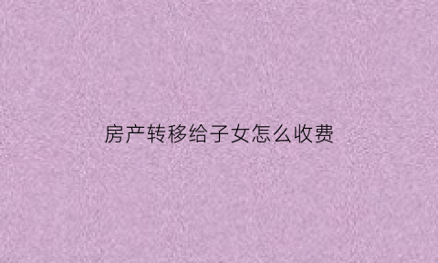 房产转移给子女怎么收费