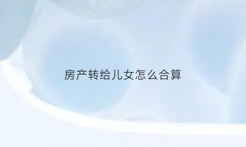 房产转给儿女怎么合算(房产转让给子女需要什么手续怎么办)