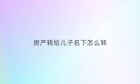 房产转给儿子名下怎么转(房产转到儿子名下)