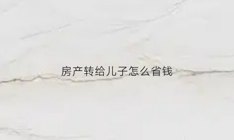 房产转给儿子怎么省钱(房产转给儿子要交税吗)