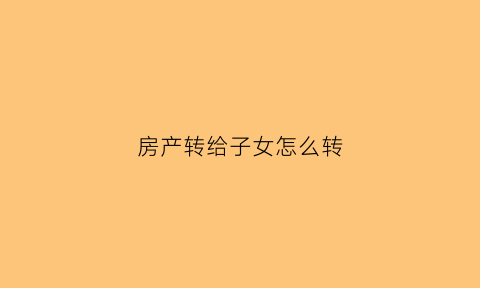 房产转给子女怎么转(房产转移给子女需要什么手续怎么办)
