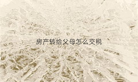 房产转给父母怎么交税(房产转让给父母的费用)