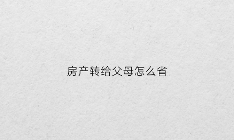 房产转给父母怎么省(房产转到父母名下有何手续)