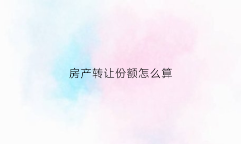 房产转让份额怎么算(房产转让份额怎么算出来的)