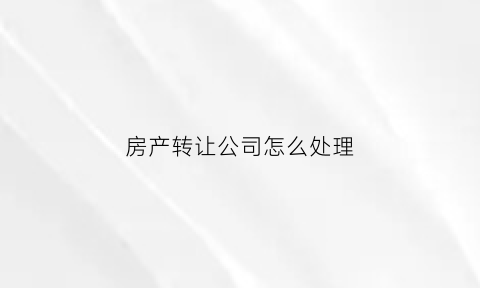 房产转让公司怎么处理(房产转让公司怎么处理违法行为)