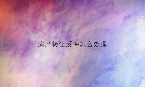 房产转让反悔怎么处理(房屋转让后反悔)