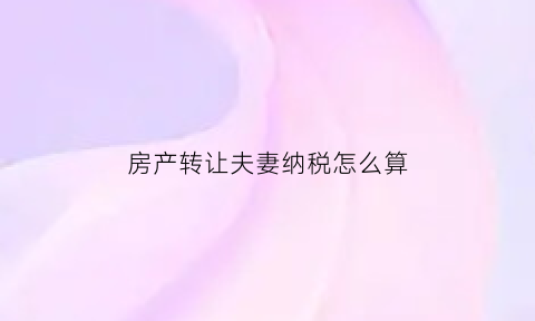 房产转让夫妻纳税怎么算(房产转让夫妻纳税怎么算的)