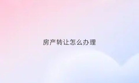 房产转让怎么办理(房产转让怎么办理流程图)