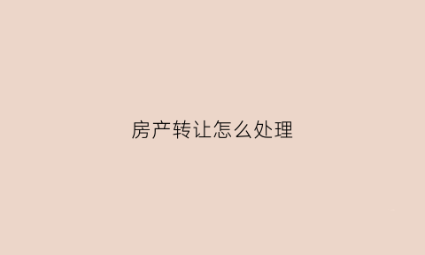 房产转让怎么处理(房产转让怎么办)