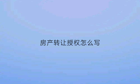 房产转让授权怎么写(房产转让授权怎么写委托书)