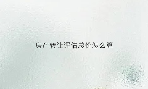 房产转让评估总价怎么算(房屋转让价格如何评估)
