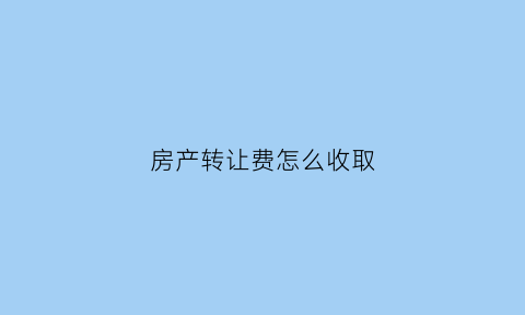 房产转让费怎么收取(房产转让费怎么算的)