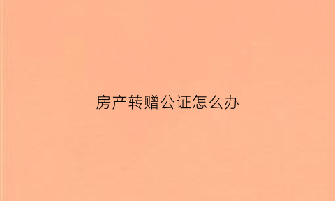 房产转赠公证怎么办(房产赠与过户公证费用)