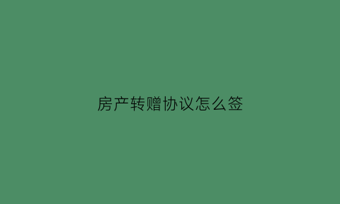房产转赠协议怎么签(房产转赠协议怎么写)