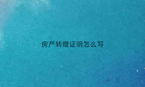 房产转赠证明怎么写(房产转赠证明怎么写的)
