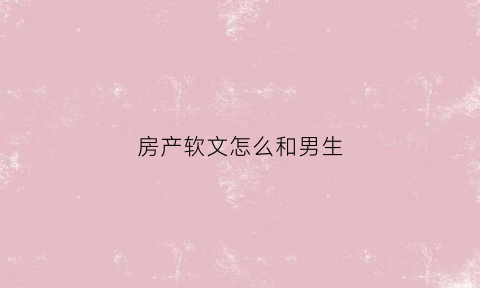 房产软文怎么和男生(房产文案app)