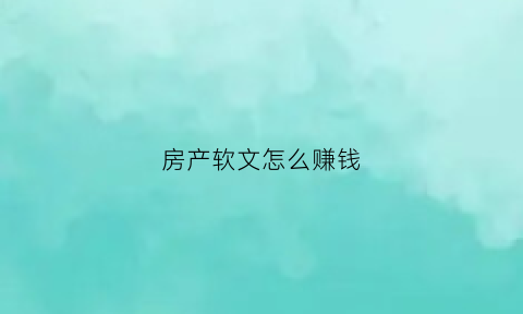 房产软文怎么赚钱(房产软文广告经典案例300)