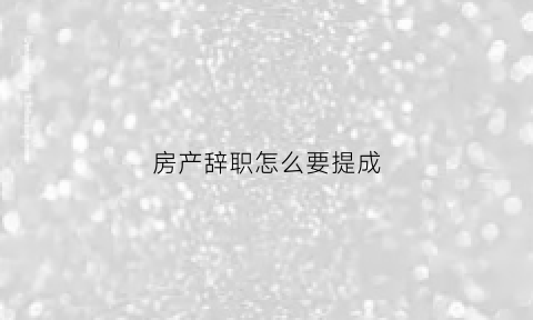 房产辞职怎么要提成(房产销售离职了先前的业务提成还能要吗)