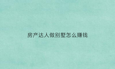 房产达人做别墅怎么赚钱(房产达人怎么装修好看)