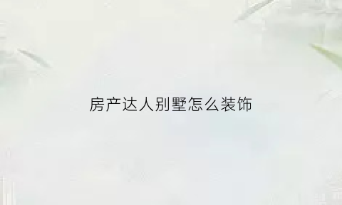 房产达人别墅怎么装饰(房产达人别墅怎么装饰的)