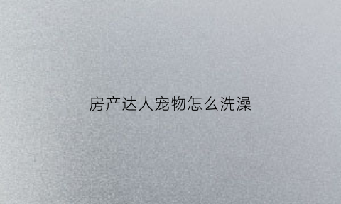 房产达人宠物怎么洗澡(房产达人有动物下载)