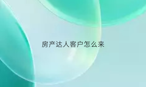 房产达人客户怎么来(房产达人客户怎么来接待)