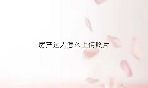 房产达人怎么上传照片(房产达人如何操作)