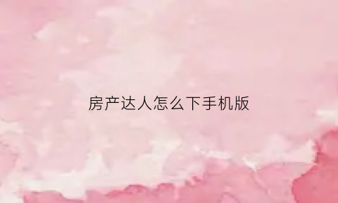 房产达人怎么下手机版(房产达人手机版在哪个软件可以下载)